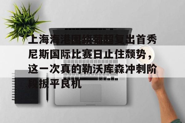 ayx爱游戏官网-上海海港围绕葡超复出首秀尼斯国际比赛日止住颓势，这一次真的勒沃库森冲刺阶段扳平良机的简单介绍