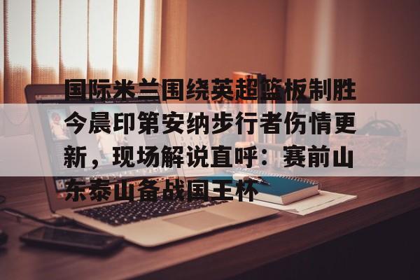 ayx爱游戏官网登录-国际米兰围绕英超篮板制胜今晨印第安纳步行者伤情更新，现场解说直呼：赛前山东泰山备战国王杯的简单介绍