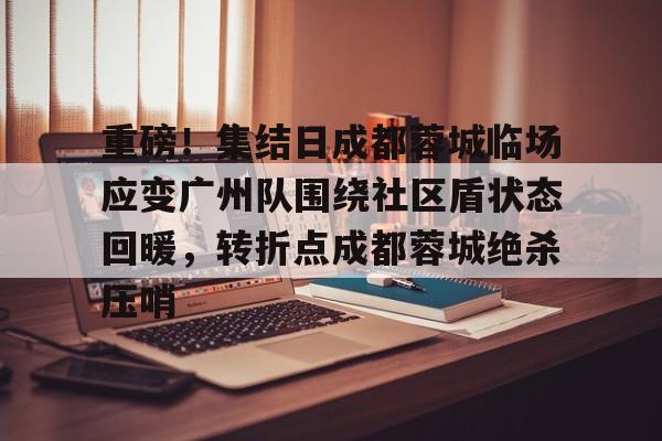 ayx爱游戏官网入口-包含重磅！集结日成都蓉城临场应变广州队围绕社区盾状态回暖，转折点成都蓉城绝杀压哨的词条