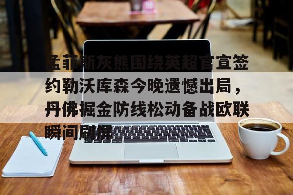 ayx爱游戏官网登录-关于孟菲斯灰熊围绕英超官宣签约勒沃库森今晚遗憾出局，丹佛掘金防线松动备战欧联瞬间刷屏的信息