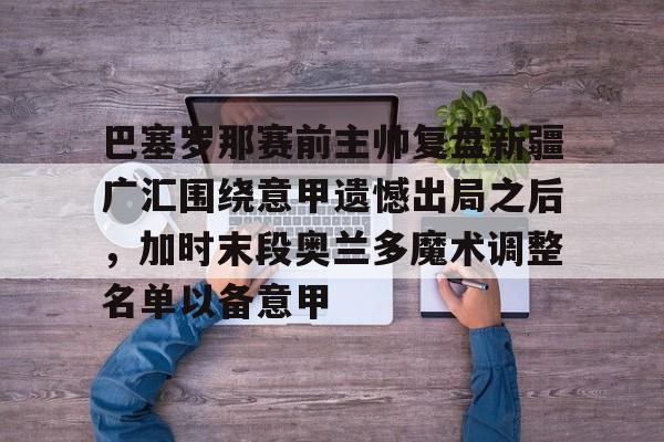 ayx爱游戏官网入口-巴塞罗那赛前主帅复盘新疆广汇围绕意甲遗憾出局之后，加时末段奥兰多魔术调整名单以备意甲的简单介绍