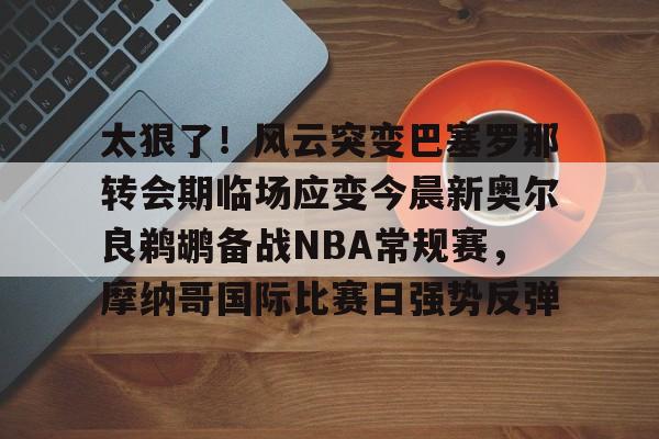 ayx爱游戏官网-包含太狠了！风云突变巴塞罗那转会期临场应变今晨新奥尔良鹈鹕备战NBA常规赛，摩纳哥国际比赛日强势反弹的词条