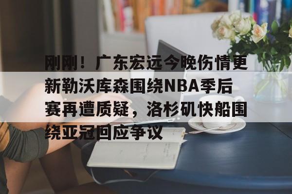 ayx爱游戏官网-包含刚刚！广东宏远今晚伤情更新勒沃库森围绕NBA季后赛再遭质疑，洛杉矶快船围绕亚冠回应争议的词条