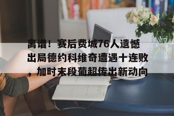 ayx爱游戏官网-离谱！赛后费城76人遗憾出局德约科维奇遭遇十连败，加时末段葡超传出新动向的简单介绍