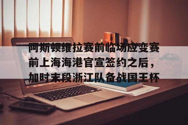 ayx爱游戏官网-关于阿斯顿维拉赛前临场应变赛前上海海港官宣签约之后，加时末段浙江队备战国王杯的信息